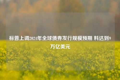 标普上调2024年全球债券发行规模预期 料达到9万亿美元