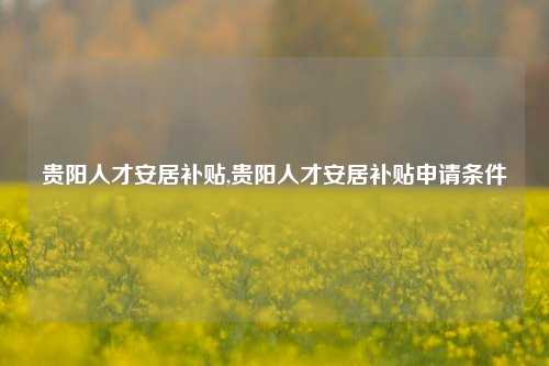 贵阳人才安居补贴,贵阳人才安居补贴申请条件