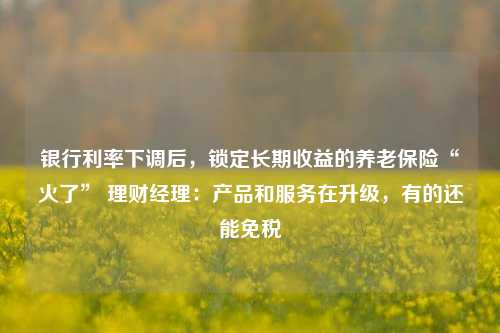 银行利率下调后，锁定长期收益的养老保险“火了” 理财经理：产品和服务在升级，有的还能免税