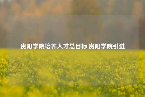 贵阳学院培养人才总目标,贵阳学院引进