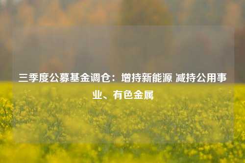 三季度公募基金调仓：增持新能源 减持公用事业、有色金属-第1张图片-贵阳人才网