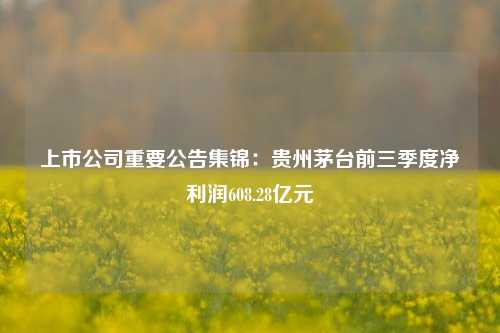 上市公司重要公告集锦：贵州茅台前三季度净利润608.28亿元-第1张图片-贵阳人才网