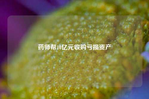 药师帮10亿元收购亏损资产-第1张图片-贵阳人才网