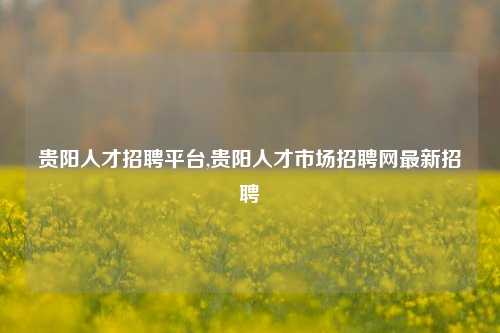 贵阳人才招聘平台,贵阳人才市场招聘网最新招聘