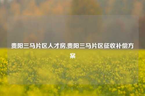 贵阳三马片区人才房,贵阳三马片区征收补偿方案