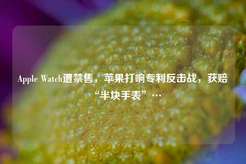 Apple Watch遭禁售，苹果打响专利反击战，获赔“半块手表”…