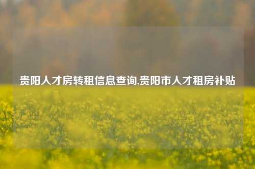 贵阳人才房转租信息查询,贵阳市人才租房补贴