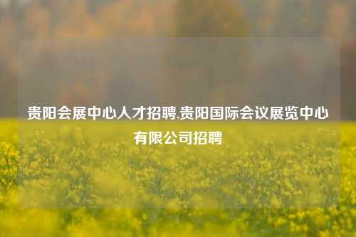 贵阳会展中心人才招聘,贵阳国际会议展览中心有限公司招聘