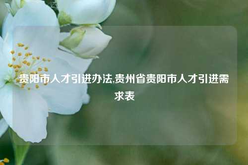 贵阳市人才引进办法,贵州省贵阳市人才引进需求表