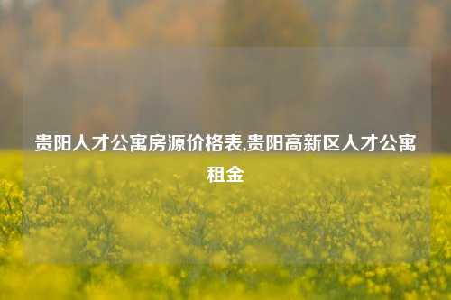 贵阳人才公寓房源价格表,贵阳高新区人才公寓租金