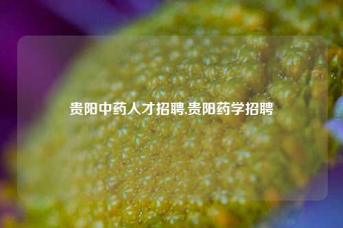 贵阳中药人才招聘,贵阳药学招聘