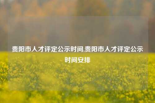 贵阳市人才评定公示时间,贵阳市人才评定公示时间安排-第1张图片-贵阳人才网