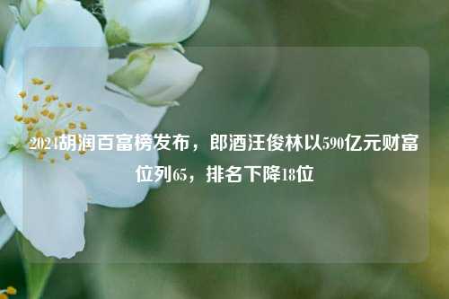 2024胡润百富榜发布，郎酒汪俊林以590亿元财富位列65，排名下降18位-第1张图片-贵阳人才网