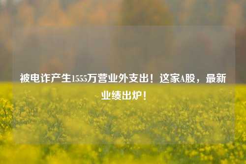 被电诈产生1555万营业外支出！这家A股，最新业绩出炉！