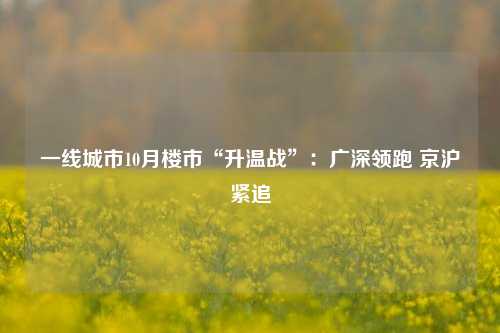 一线城市10月楼市“升温战”：广深领跑 京沪紧追-第1张图片-贵阳人才网