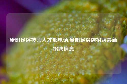 贵阳足浴技师人才部电话,贵阳足浴店招聘最新招聘信息