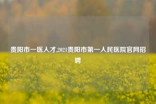 贵阳市一医人才,2021贵阳市第一人民医院官网招聘