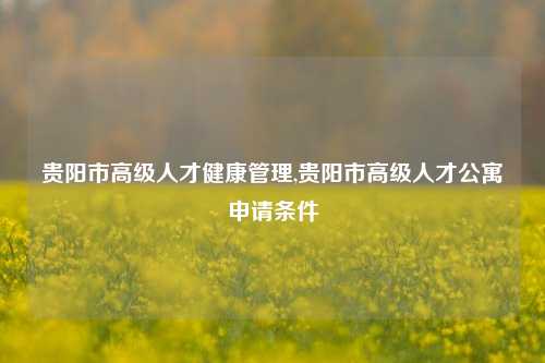 贵阳市高级人才健康管理,贵阳市高级人才公寓申请条件