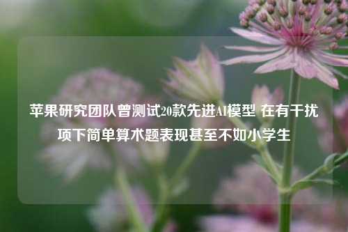 苹果研究团队曾测试20款先进AI模型 在有干扰项下简单算术题表现甚至不如小学生