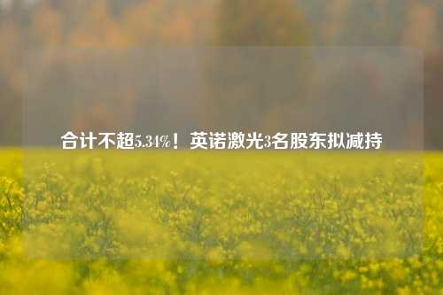 合计不超5.34%！英诺激光3名股东拟减持