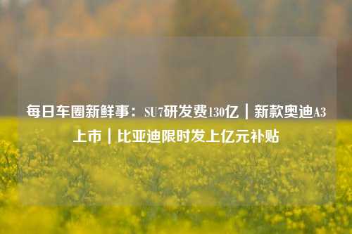 每日车圈新鲜事：SU7研发费130亿｜新款奥迪A3上市｜比亚迪限时发上亿元补贴