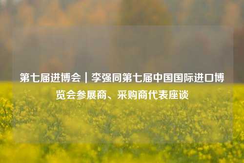 第七届进博会｜李强同第七届中国国际进口博览会参展商、采购商代表座谈