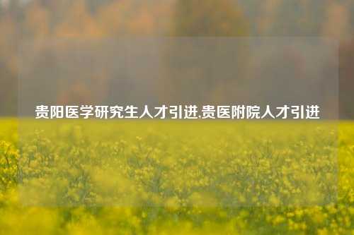 贵阳医学研究生人才引进,贵医附院人才引进