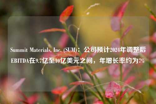 Summit Materials, Inc. (SUM)：公司预计2024年调整后EBITDA在9.7亿至10亿美元之间，年增长率约为7%