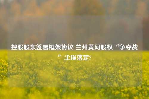 控股股东签署框架协议 兰州黄河股权“争夺战”尘埃落定?-第1张图片-贵阳人才网