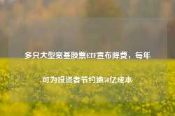 多只大型宽基股票ETF宣布降费，每年可为投资者节约逾50亿成本