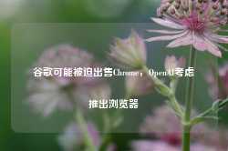 谷歌可能被迫出售Chrome，OpenAI考虑推出浏览器