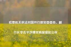 检察机关依法对国开行原党委委员、副行长李吉平涉嫌受贿案提起公诉