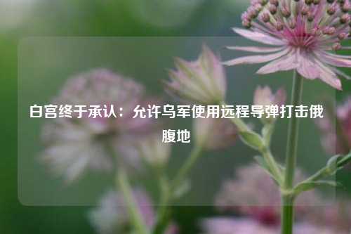 白宫终于承认：允许乌军使用远程导弹打击俄腹地