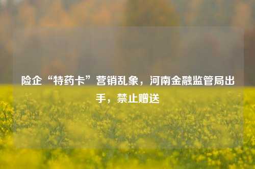 险企“特药卡”营销乱象，河南金融监管局出手，禁止赠送