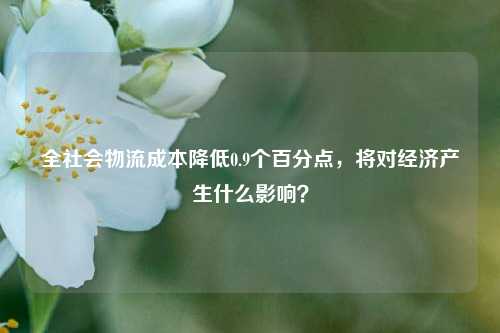 全社会物流成本降低0.9个百分点，将对经济产生什么影响？