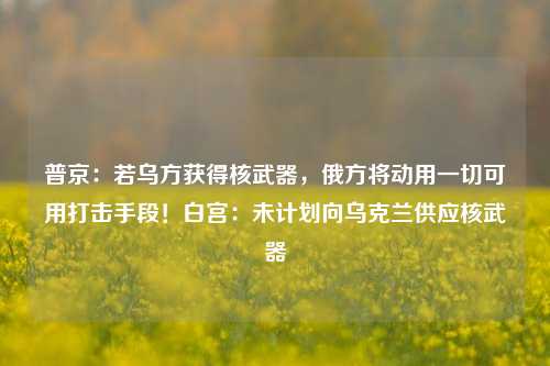 普京：若乌方获得核武器，俄方将动用一切可用打击手段！白宫：未计划向乌克兰供应核武器