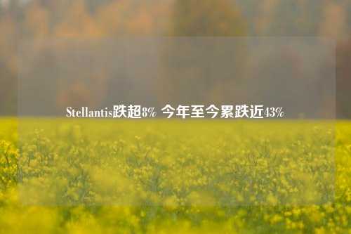 Stellantis跌超8% 今年至今累跌近43%