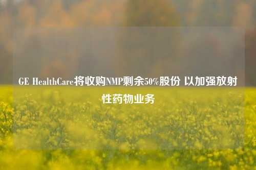 GE HealthCare将收购NMP剩余50%股份 以加强放射性药物业务