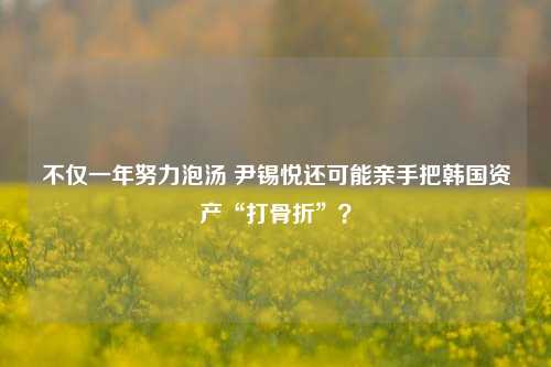 不仅一年努力泡汤 尹锡悦还可能亲手把韩国资产“打骨折”？