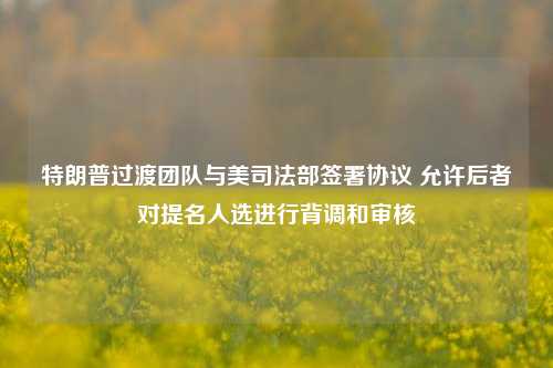 特朗普过渡团队与美司法部签署协议 允许后者对提名人选进行背调和审核