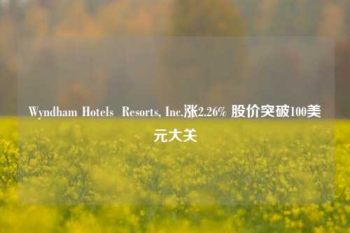 Wyndham Hotels  Resorts, Inc.涨2.26% 股价突破100美元大关