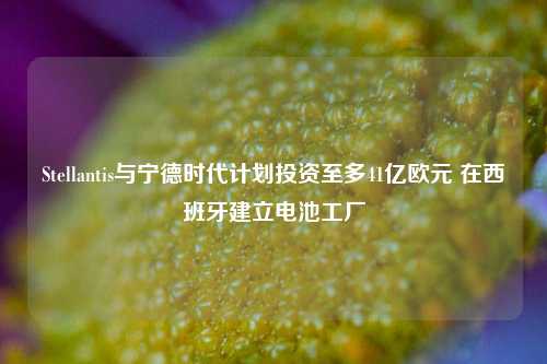 Stellantis与宁德时代计划投资至多41亿欧元 在西班牙建立电池工厂