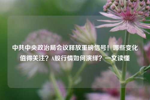 中共中央政治局会议释放重磅信号！哪些变化值得关注？A股行情如何演绎？一文读懂