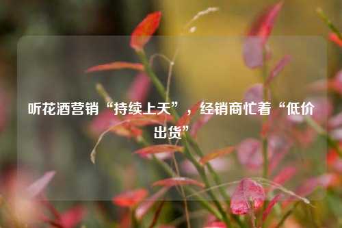 听花酒营销“持续上天”，经销商忙着“低价出货”